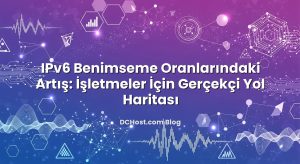 IPv6 Benimseme Oranlarındaki Artış: İşletmeler İçin Gerçekçi Yol Haritası