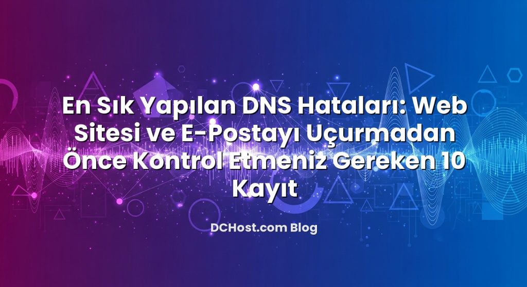 En Sık Yapılan DNS Hataları: Web Sitesi ve E‑Postayı Uçurmadan Önce Kontrol Etmeniz Gereken 10 Kayıt